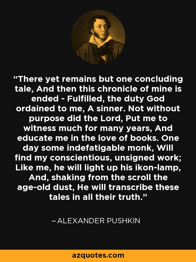 There yet remains but one concluding tale, And then this chronicle of mine is ended - Fulfilled, the duty God ordained to me, A sinner. Not without purpose did the Lord, Put me to witness much for many years, And educate me in the love of books. One day some indefatigable monk, Will find my conscientious, unsigned work; Like me, he will light up his ikon-lamp, And, shaking from the scroll the age-old dust, He will transcribe these tales in all their truth. - Alexander Pushkin