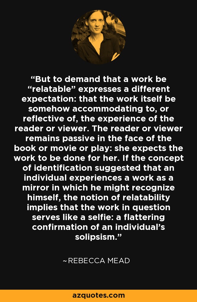 But to demand that a work be “relatable” expresses a different expectation: that the work itself be somehow accommodating to, or reflective of, the experience of the reader or viewer. The reader or viewer remains passive in the face of the book or movie or play: she expects the work to be done for her. If the concept of identification suggested that an individual experiences a work as a mirror in which he might recognize himself, the notion of relatability implies that the work in question serves like a selfie: a flattering confirmation of an individual's solipsism. - Rebecca Mead