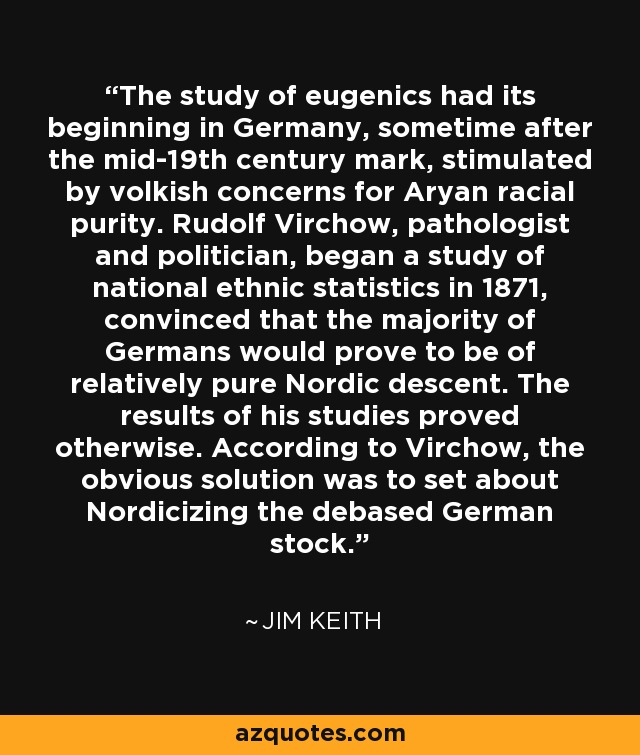 The study of eugenics had its beginning in Germany, sometime after the mid-19th century mark, stimulated by volkish concerns for Aryan racial purity. Rudolf Virchow, pathologist and politician, began a study of national ethnic statistics in 1871, convinced that the majority of Germans would prove to be of relatively pure Nordic descent. The results of his studies proved otherwise. According to Virchow, the obvious solution was to set about Nordicizing the debased German stock. - Jim Keith