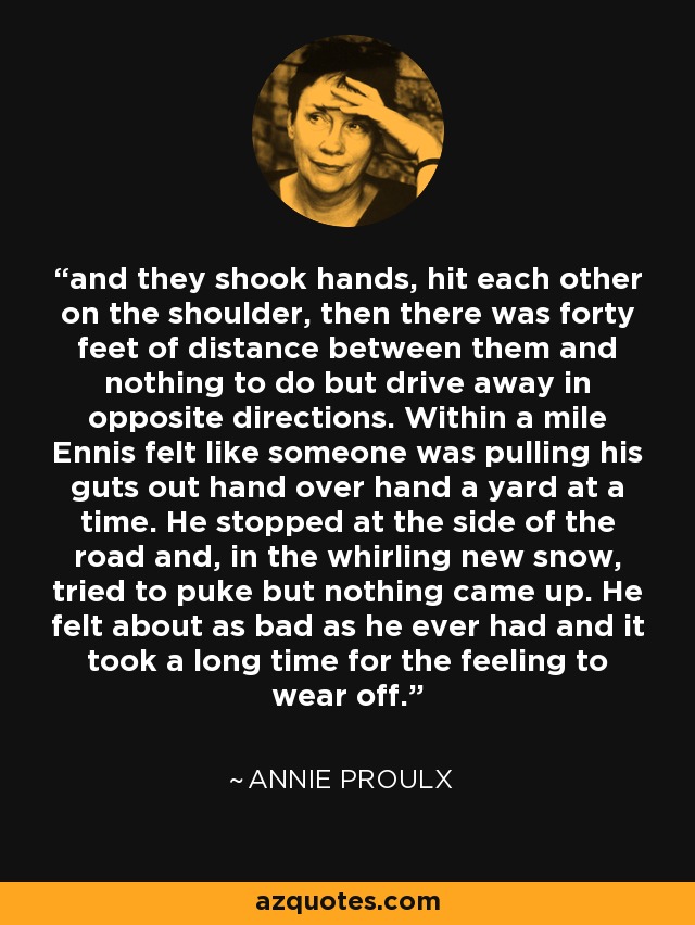 and they shook hands, hit each other on the shoulder, then there was forty feet of distance between them and nothing to do but drive away in opposite directions. Within a mile Ennis felt like someone was pulling his guts out hand over hand a yard at a time. He stopped at the side of the road and, in the whirling new snow, tried to puke but nothing came up. He felt about as bad as he ever had and it took a long time for the feeling to wear off. - Annie Proulx