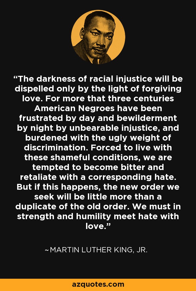 The darkness of racial injustice will be dispelled only by the light of forgiving love. For more that three centuries American Negroes have been frustrated by day and bewilderment by night by unbearable injustice, and burdened with the ugly weight of discrimination. Forced to live with these shameful conditions, we are tempted to become bitter and retaliate with a corresponding hate. But if this happens, the new order we seek will be little more than a duplicate of the old order. We must in strength and humility meet hate with love. - Martin Luther King, Jr.