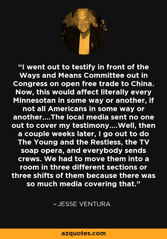 I went out to testify in front of the Ways and Means Committee out in Congress on open free trade to China. Now, this would affect literally every Minnesotan in some way or another, if not all Americans in some way or another....The local media sent no one out to cover my testimony....Well, then a couple weeks later, I go out to do The Young and the Restless, the TV soap opera, and everybody sends crews. We had to move them into a room in three different sections or three shifts of them because there was so much media covering that. - Jesse Ventura