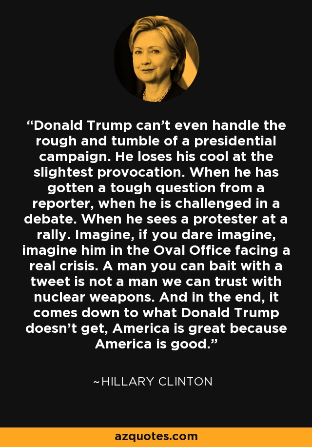 Donald Trump can't even handle the rough and tumble of a presidential campaign. He loses his cool at the slightest provocation. When he has gotten a tough question from a reporter, when he is challenged in a debate. When he sees a protester at a rally. Imagine, if you dare imagine, imagine him in the Oval Office facing a real crisis. A man you can bait with a tweet is not a man we can trust with nuclear weapons. And in the end, it comes down to what Donald Trump doesn't get, America is great because America is good. - Hillary Clinton