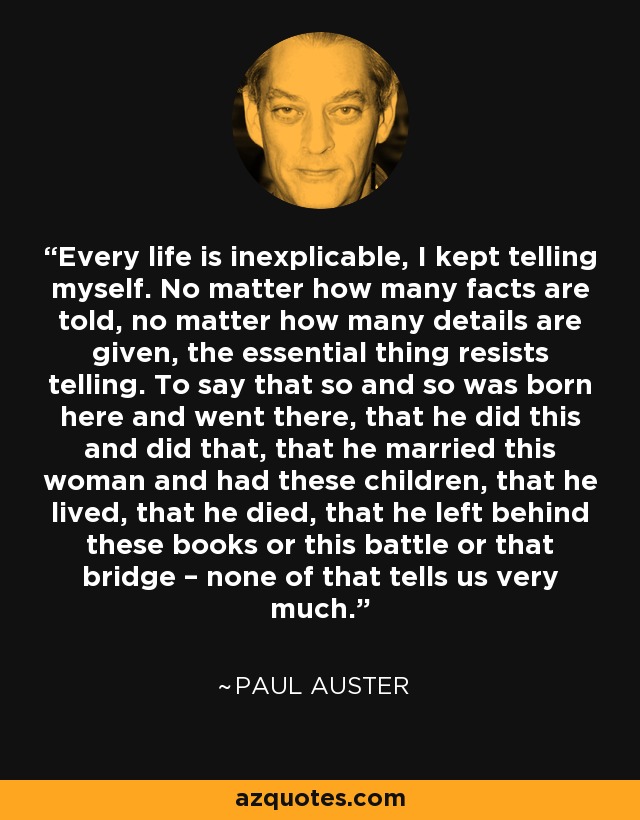 Every life is inexplicable, I kept telling myself. No matter how many facts are told, no matter how many details are given, the essential thing resists telling. To say that so and so was born here and went there, that he did this and did that, that he married this woman and had these children, that he lived, that he died, that he left behind these books or this battle or that bridge – none of that tells us very much. - Paul Auster