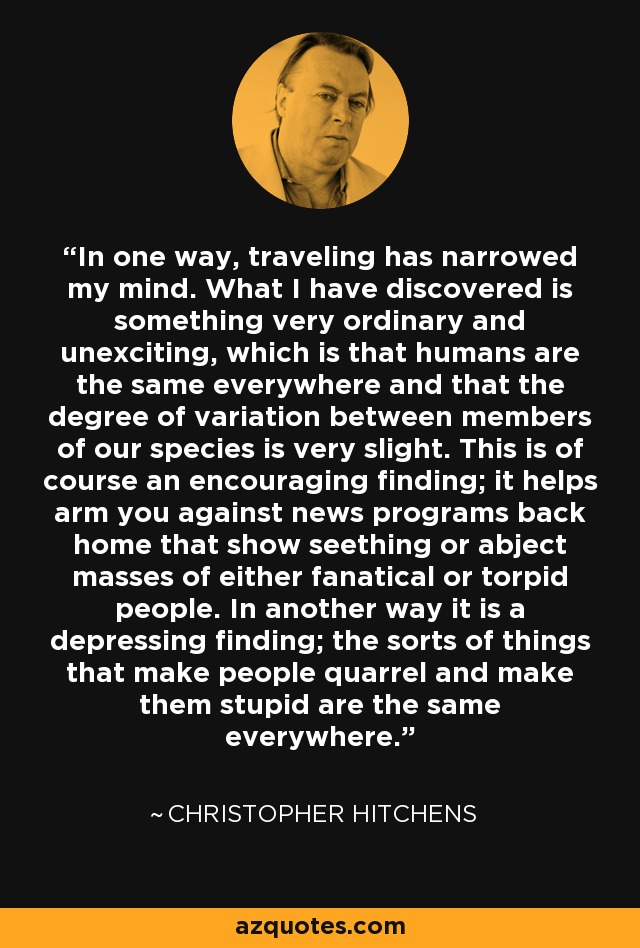 In one way, traveling has narrowed my mind. What I have discovered is something very ordinary and unexciting, which is that humans are the same everywhere and that the degree of variation between members of our species is very slight. This is of course an encouraging finding; it helps arm you against news programs back home that show seething or abject masses of either fanatical or torpid people. In another way it is a depressing finding; the sorts of things that make people quarrel and make them stupid are the same everywhere. - Christopher Hitchens