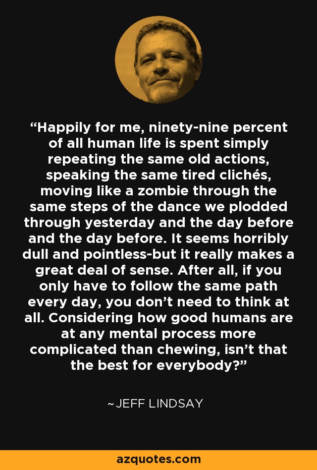 Happily for me, ninety-nine percent of all human life is spent simply repeating the same old actions, speaking the same tired clichés, moving like a zombie through the same steps of the dance we plodded through yesterday and the day before and the day before. It seems horribly dull and pointless-but it really makes a great deal of sense. After all, if you only have to follow the same path every day, you don't need to think at all. Considering how good humans are at any mental process more complicated than chewing, isn't that the best for everybody? - Jeff Lindsay