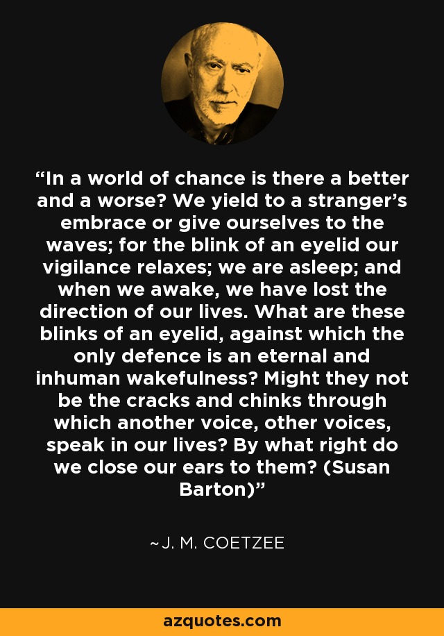 In a world of chance is there a better and a worse? We yield to a stranger's embrace or give ourselves to the waves; for the blink of an eyelid our vigilance relaxes; we are asleep; and when we awake, we have lost the direction of our lives. What are these blinks of an eyelid, against which the only defence is an eternal and inhuman wakefulness? Might they not be the cracks and chinks through which another voice, other voices, speak in our lives? By what right do we close our ears to them? (Susan Barton) - J. M. Coetzee