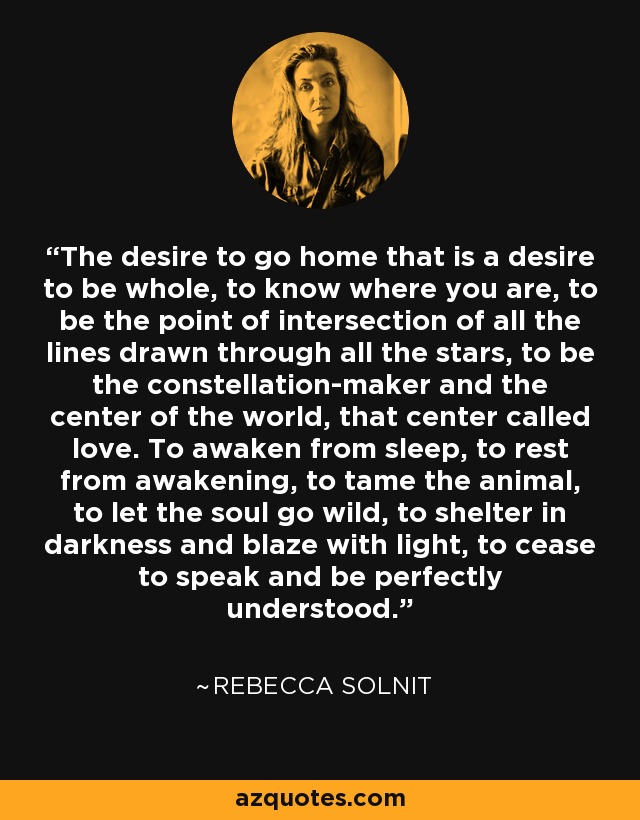 The desire to go home that is a desire to be whole, to know where you are, to be the point of intersection of all the lines drawn through all the stars, to be the constellation-maker and the center of the world, that center called love. To awaken from sleep, to rest from awakening, to tame the animal, to let the soul go wild, to shelter in darkness and blaze with light, to cease to speak and be perfectly understood. - Rebecca Solnit