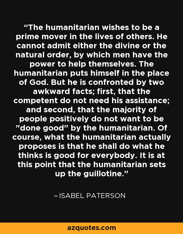 The humanitarian wishes to be a prime mover in the lives of others. He cannot admit either the divine or the natural order, by which men have the power to help themselves. The humanitarian puts himself in the place of God. But he is confronted by two awkward facts; first, that the competent do not need his assistance; and second, that the majority of people positively do not want to be 