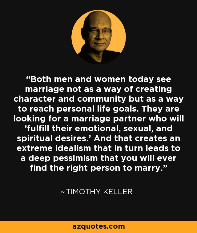 Both men and women today see marriage not as a way of creating character and community but as a way to reach personal life goals. They are looking for a marriage partner who will 'fulfill their emotional, sexual, and spiritual desires.' And that creates an extreme idealism that in turn leads to a deep pessimism that you will ever find the right person to marry. - Timothy Keller