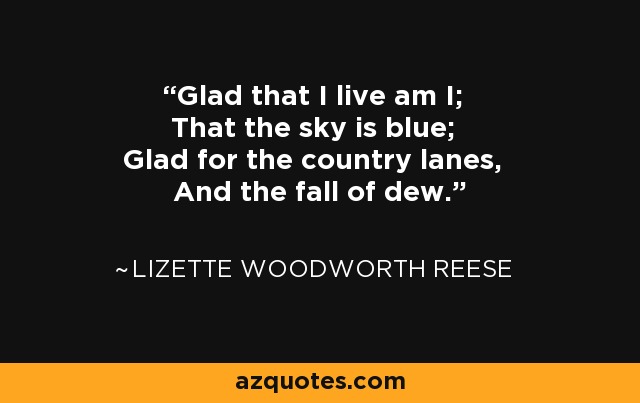 Glad that I live am I; That the sky is blue; Glad for the country lanes, And the fall of dew. - Lizette Woodworth Reese