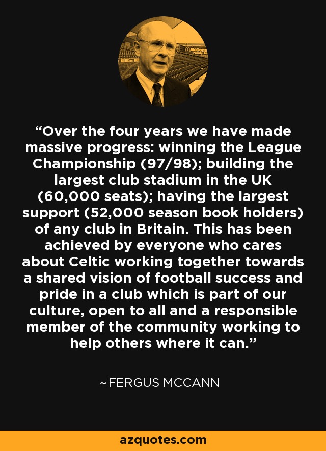 Over the four years we have made massive progress: winning the League Championship (97/98); building the largest club stadium in the UK (60,000 seats); having the largest support (52,000 season book holders) of any club in Britain. This has been achieved by everyone who cares about Celtic working together towards a shared vision of football success and pride in a club which is part of our culture, open to all and a responsible member of the community working to help others where it can. - Fergus McCann