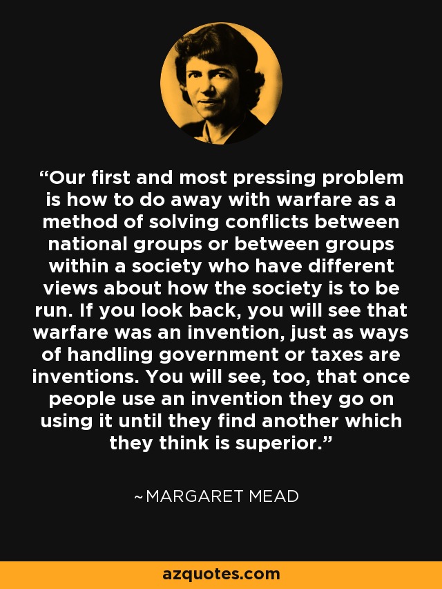 Our first and most pressing problem is how to do away with warfare as a method of solving conflicts between national groups or between groups within a society who have different views about how the society is to be run. If you look back, you will see that warfare was an invention, just as ways of handling government or taxes are inventions. You will see, too, that once people use an invention they go on using it until they find another which they think is superior. - Margaret Mead