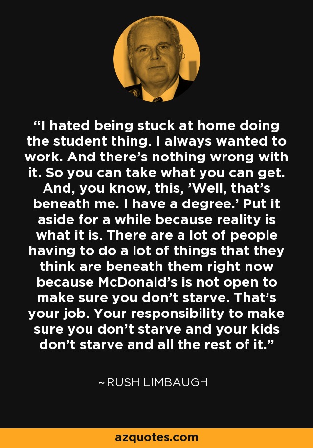 I hated being stuck at home doing the student thing. I always wanted to work. And there's nothing wrong with it. So you can take what you can get. And, you know, this, 'Well, that's beneath me. I have a degree.' Put it aside for a while because reality is what it is. There are a lot of people having to do a lot of things that they think are beneath them right now because McDonald's is not open to make sure you don't starve. That's your job. Your responsibility to make sure you don't starve and your kids don't starve and all the rest of it. - Rush Limbaugh