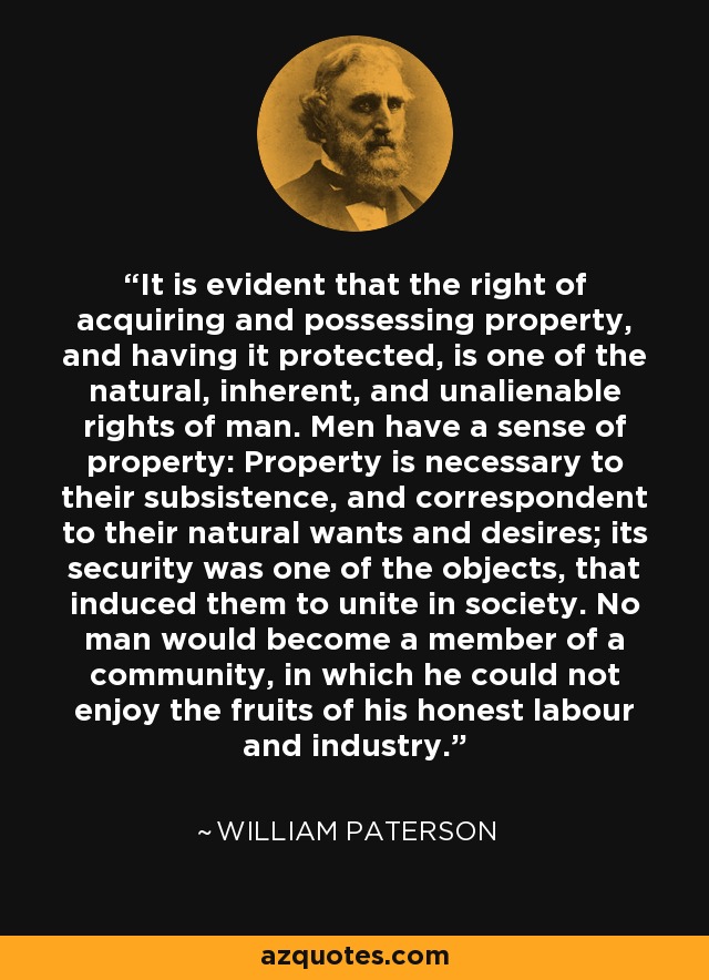 It is evident that the right of acquiring and possessing property, and having it protected, is one of the natural, inherent, and unalienable rights of man. Men have a sense of property: Property is necessary to their subsistence, and correspondent to their natural wants and desires; its security was one of the objects, that induced them to unite in society. No man would become a member of a community, in which he could not enjoy the fruits of his honest labour and industry. - William Paterson