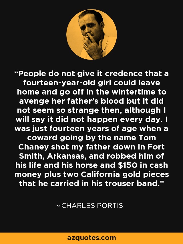 People do not give it credence that a fourteen-year-old girl could leave home and go off in the wintertime to avenge her father's blood but it did not seem so strange then, although I will say it did not happen every day. I was just fourteen years of age when a coward going by the name Tom Chaney shot my father down in Fort Smith, Arkansas, and robbed him of his life and his horse and $150 in cash money plus two California gold pieces that he carried in his trouser band. - Charles Portis