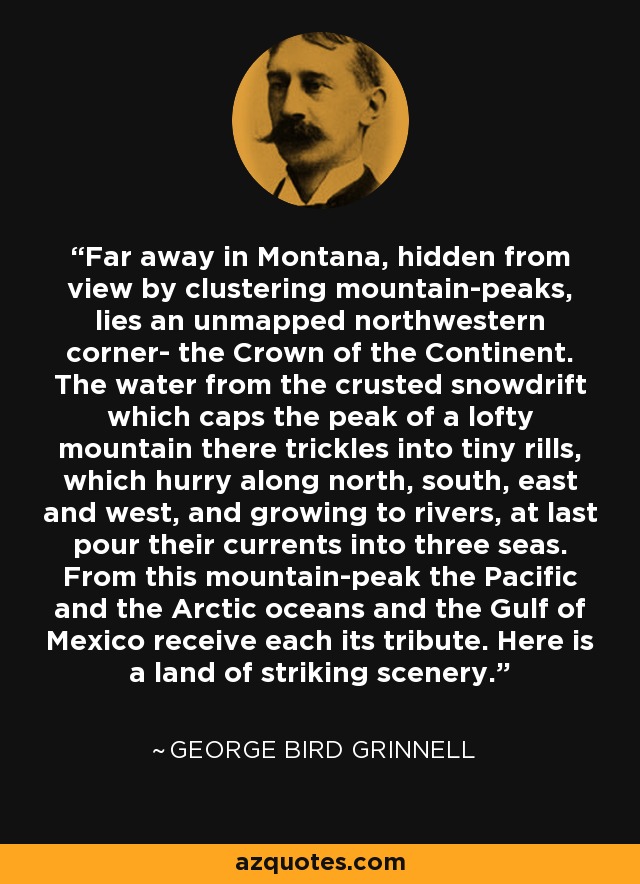 Far away in Montana, hidden from view by clustering mountain-peaks, lies an unmapped northwestern corner- the Crown of the Continent. The water from the crusted snowdrift which caps the peak of a lofty mountain there trickles into tiny rills, which hurry along north, south, east and west, and growing to rivers, at last pour their currents into three seas. From this mountain-peak the Pacific and the Arctic oceans and the Gulf of Mexico receive each its tribute. Here is a land of striking scenery. - George Bird Grinnell