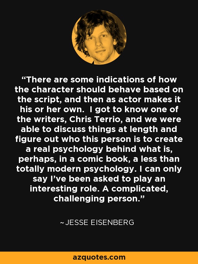 There are some indications of how the character should behave based on the script, and then as actor makes it his or her own. I got to know one of the writers, Chris Terrio, and we were able to discuss things at length and figure out who this person is to create a real psychology behind what is, perhaps, in a comic book, a less than totally modern psychology. I can only say I've been asked to play an interesting role. A complicated, challenging person. - Jesse Eisenberg