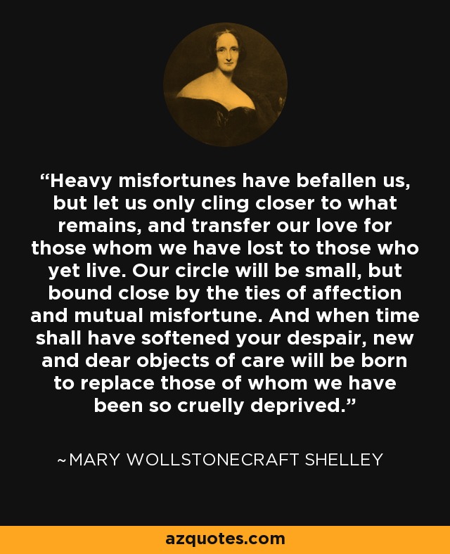 Heavy misfortunes have befallen us, but let us only cling closer to what remains, and transfer our love for those whom we have lost to those who yet live. Our circle will be small, but bound close by the ties of affection and mutual misfortune. And when time shall have softened your despair, new and dear objects of care will be born to replace those of whom we have been so cruelly deprived. - Mary Wollstonecraft Shelley