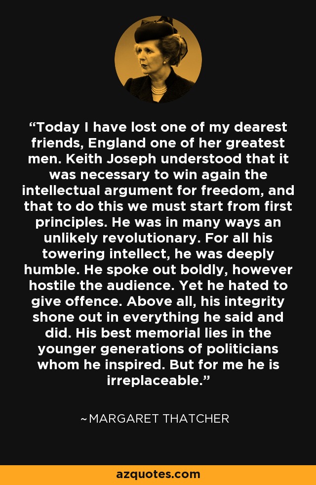 Today I have lost one of my dearest friends, England one of her greatest men. Keith Joseph understood that it was necessary to win again the intellectual argument for freedom, and that to do this we must start from first principles. He was in many ways an unlikely revolutionary. For all his towering intellect, he was deeply humble. He spoke out boldly, however hostile the audience. Yet he hated to give offence. Above all, his integrity shone out in everything he said and did. His best memorial lies in the younger generations of politicians whom he inspired. But for me he is irreplaceable. - Margaret Thatcher