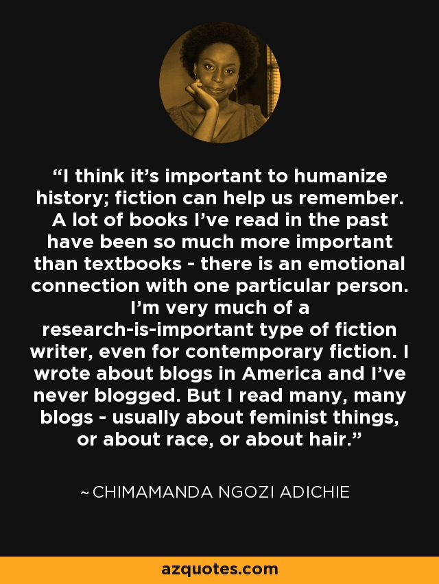 I think it's important to humanize history; fiction can help us remember. A lot of books I've read in the past have been so much more important than textbooks - there is an emotional connection with one particular person. I'm very much of a research-is-important type of fiction writer, even for contemporary fiction. I wrote about blogs in America and I've never blogged. But I read many, many blogs - usually about feminist things, or about race, or about hair. - Chimamanda Ngozi Adichie