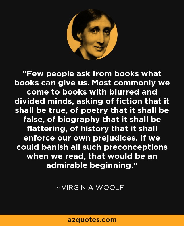 Few people ask from books what books can give us. Most commonly we come to books with blurred and divided minds, asking of fiction that it shall be true, of poetry that it shall be false, of biography that it shall be flattering, of history that it shall enforce our own prejudices. If we could banish all such preconceptions when we read, that would be an admirable beginning. - Virginia Woolf