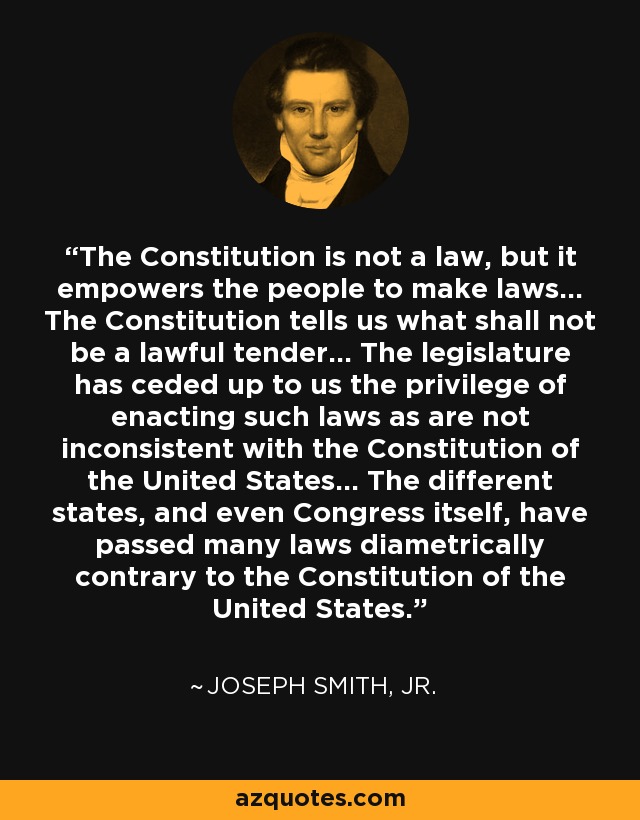 The Constitution is not a law, but it empowers the people to make laws... The Constitution tells us what shall not be a lawful tender... The legislature has ceded up to us the privilege of enacting such laws as are not inconsistent with the Constitution of the United States... The different states, and even Congress itself, have passed many laws diametrically contrary to the Constitution of the United States. - Joseph Smith, Jr.