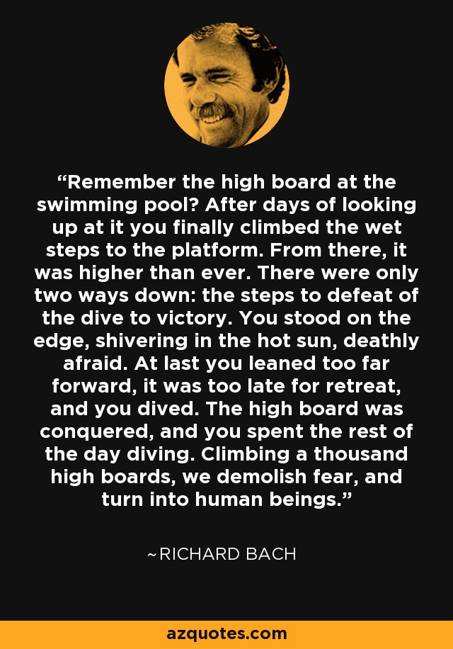 Remember the high board at the swimming pool? After days of looking up at it you finally climbed the wet steps to the platform. From there, it was higher than ever. There were only two ways down: the steps to defeat of the dive to victory. You stood on the edge, shivering in the hot sun, deathly afraid. At last you leaned too far forward, it was too late for retreat, and you dived. The high board was conquered, and you spent the rest of the day diving. Climbing a thousand high boards, we demolish fear, and turn into human beings. - Richard Bach