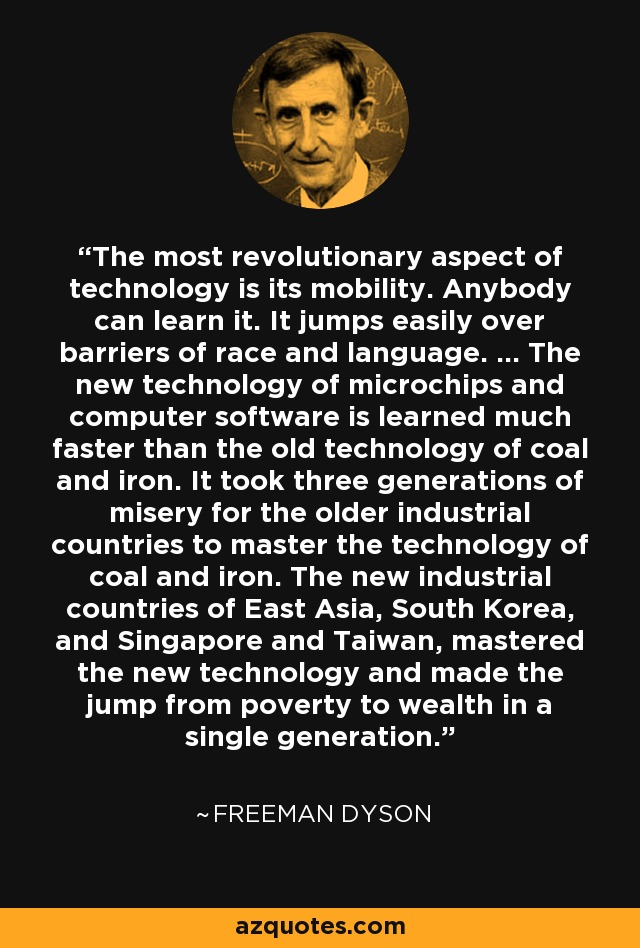The most revolutionary aspect of technology is its mobility. Anybody can learn it. It jumps easily over barriers of race and language. ... The new technology of microchips and computer software is learned much faster than the old technology of coal and iron. It took three generations of misery for the older industrial countries to master the technology of coal and iron. The new industrial countries of East Asia, South Korea, and Singapore and Taiwan, mastered the new technology and made the jump from poverty to wealth in a single generation. - Freeman Dyson