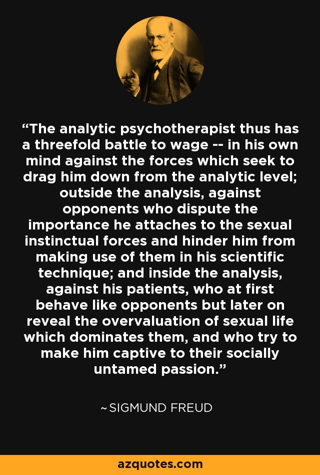 The analytic psychotherapist thus has a threefold battle to wage -- in his own mind against the forces which seek to drag him down from the analytic level; outside the analysis, against opponents who dispute the importance he attaches to the sexual instinctual forces and hinder him from making use of them in his scientific technique; and inside the analysis, against his patients, who at first behave like opponents but later on reveal the overvaluation of sexual life which dominates them, and who try to make him captive to their socially untamed passion. - Sigmund Freud
