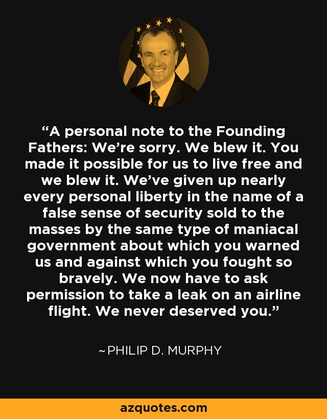 A personal note to the Founding Fathers: We're sorry. We blew it. You made it possible for us to live free and we blew it. We've given up nearly every personal liberty in the name of a false sense of security sold to the masses by the same type of maniacal government about which you warned us and against which you fought so bravely. We now have to ask permission to take a leak on an airline flight. We never deserved you. - Philip D. Murphy