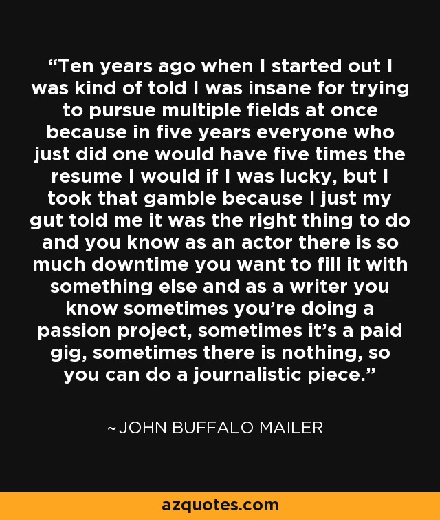 Ten years ago when I started out I was kind of told I was insane for trying to pursue multiple fields at once because in five years everyone who just did one would have five times the resume I would if I was lucky, but I took that gamble because I just my gut told me it was the right thing to do and you know as an actor there is so much downtime you want to fill it with something else and as a writer you know sometimes you're doing a passion project, sometimes it's a paid gig, sometimes there is nothing, so you can do a journalistic piece. - John Buffalo Mailer