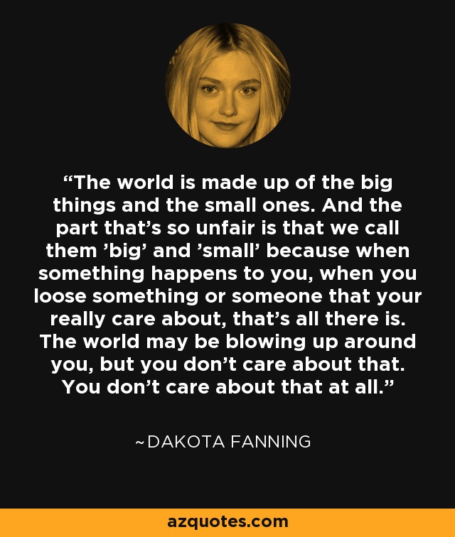 The world is made up of the big things and the small ones. And the part that's so unfair is that we call them 'big' and 'small' because when something happens to you, when you loose something or someone that your really care about, that's all there is. The world may be blowing up around you, but you don't care about that. You don't care about that at all. - Dakota Fanning