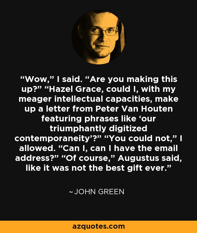 Wow,” I said. “Are you making this up?” “Hazel Grace, could I, with my meager intellectual capacities, make up a letter from Peter Van Houten featuring phrases like ‘our triumphantly digitized contemporaneity’?” “You could not,” I allowed. “Can I, can I have the email address?” “Of course,” Augustus said, like it was not the best gift ever. - John Green