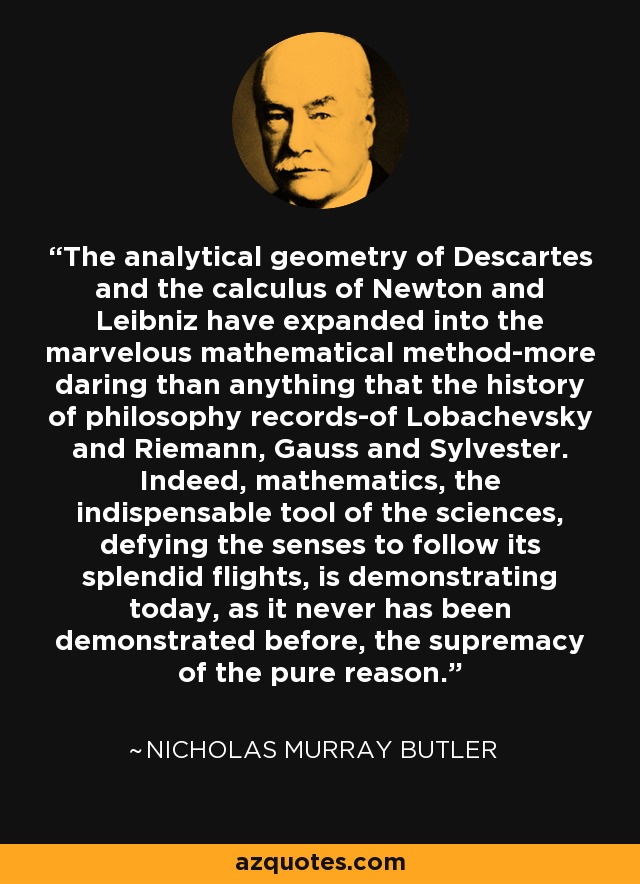 The analytical geometry of Descartes and the calculus of Newton and Leibniz have expanded into the marvelous mathematical method-more daring than anything that the history of philosophy records-of Lobachevsky and Riemann, Gauss and Sylvester. Indeed, mathematics, the indispensable tool of the sciences, defying the senses to follow its splendid flights, is demonstrating today, as it never has been demonstrated before, the supremacy of the pure reason. - Nicholas Murray Butler