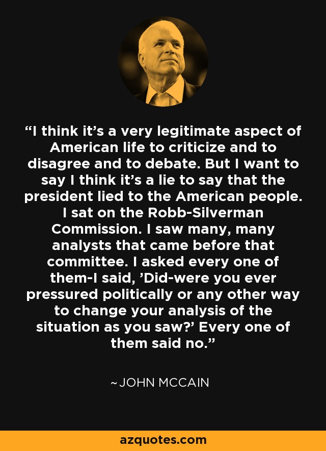 I think it's a very legitimate aspect of American life to criticize and to disagree and to debate. But I want to say I think it's a lie to say that the president lied to the American people. I sat on the Robb-Silverman Commission. I saw many, many analysts that came before that committee. I asked every one of them-I said, 'Did-were you ever pressured politically or any other way to change your analysis of the situation as you saw?' Every one of them said no. - John McCain