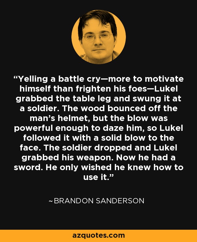 Yelling a battle cry—more to motivate himself than frighten his foes—Lukel grabbed the table leg and swung it at a soldier. The wood bounced off the man's helmet, but the blow was powerful enough to daze him, so Lukel followed it with a solid blow to the face. The soldier dropped and Lukel grabbed his weapon. Now he had a sword. He only wished he knew how to use it. - Brandon Sanderson