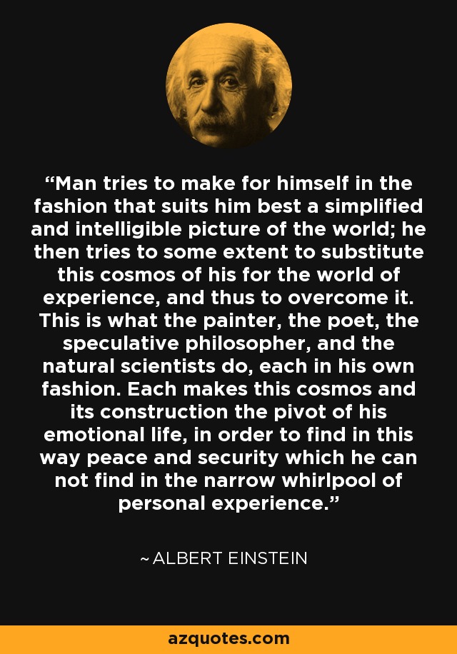 Man tries to make for himself in the fashion that suits him best a simplified and intelligible picture of the world; he then tries to some extent to substitute this cosmos of his for the world of experience, and thus to overcome it. This is what the painter, the poet, the speculative philosopher, and the natural scientists do, each in his own fashion. Each makes this cosmos and its construction the pivot of his emotional life, in order to find in this way peace and security which he can not find in the narrow whirlpool of personal experience. - Albert Einstein