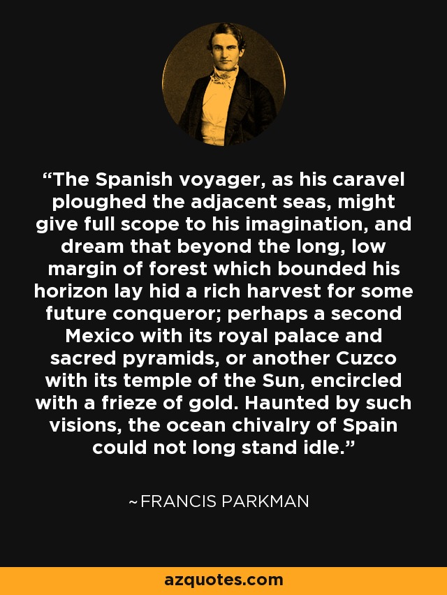 The Spanish voyager, as his caravel ploughed the adjacent seas, might give full scope to his imagination, and dream that beyond the long, low margin of forest which bounded his horizon lay hid a rich harvest for some future conqueror; perhaps a second Mexico with its royal palace and sacred pyramids, or another Cuzco with its temple of the Sun, encircled with a frieze of gold. Haunted by such visions, the ocean chivalry of Spain could not long stand idle. - Francis Parkman