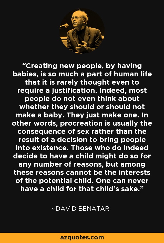 Creating new people, by having babies, is so much a part of human life that it is rarely thought even to require a justification. Indeed, most people do not even think about whether they should or should not make a baby. They just make one. In other words, procreation is usually the consequence of sex rather than the result of a decision to bring people into existence. Those who do indeed decide to have a child might do so for any number of reasons, but among these reasons cannot be the interests of the potential child. One can never have a child for that child’s sake. - David Benatar