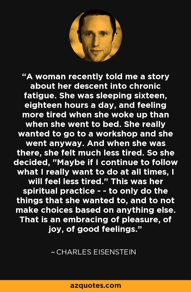 A woman recently told me a story about her descent into chronic fatigue. She was sleeping sixteen, eighteen hours a day, and feeling more tired when she woke up than when she went to bed. She really wanted to go to a workshop and she went anyway. And when she was there, she felt much less tired. So she decided, 