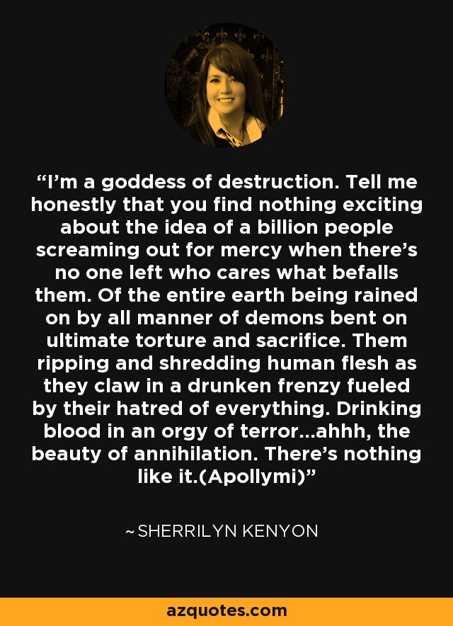 I’m a goddess of destruction. Tell me honestly that you find nothing exciting about the idea of a billion people screaming out for mercy when there’s no one left who cares what befalls them. Of the entire earth being rained on by all manner of demons bent on ultimate torture and sacrifice. Them ripping and shredding human flesh as they claw in a drunken frenzy fueled by their hatred of everything. Drinking blood in an orgy of terror...ahhh, the beauty of annihilation. There’s nothing like it.(Apollymi) - Sherrilyn Kenyon