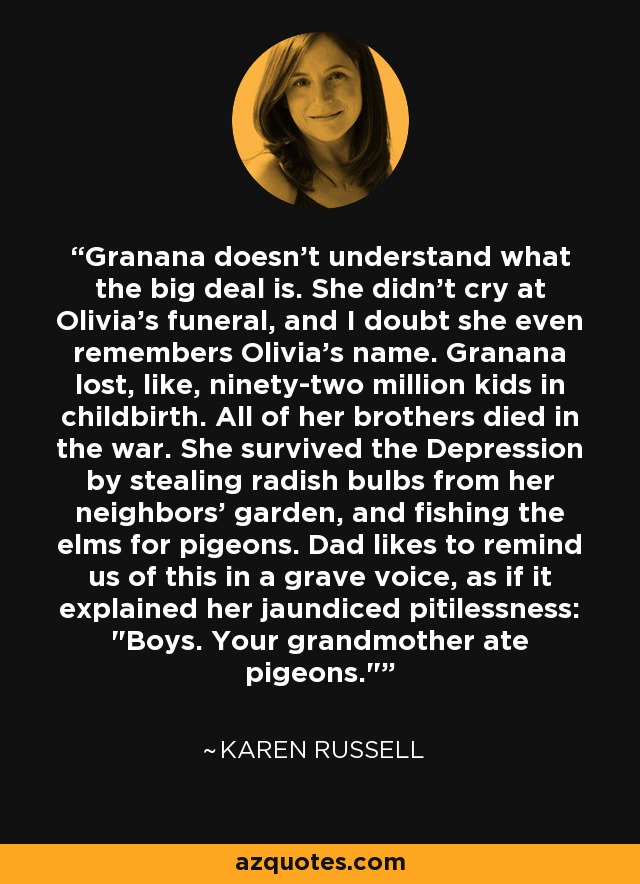 Granana doesn't understand what the big deal is. She didn't cry at Olivia's funeral, and I doubt she even remembers Olivia's name. Granana lost, like, ninety-two million kids in childbirth. All of her brothers died in the war. She survived the Depression by stealing radish bulbs from her neighbors' garden, and fishing the elms for pigeons. Dad likes to remind us of this in a grave voice, as if it explained her jaundiced pitilessness: 