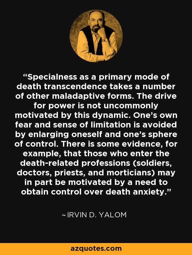 Specialness as a primary mode of death transcendence takes a number of other maladaptive forms. The drive for power is not uncommonly motivated by this dynamic. One's own fear and sense of limitation is avoided by enlarging oneself and one's sphere of control. There is some evidence, for example, that those who enter the death-related professions (soldiers, doctors, priests, and morticians) may in part be motivated by a need to obtain control over death anxiety. - Irvin D. Yalom