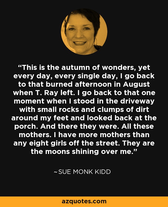 This is the autumn of wonders, yet every day, every single day, I go back to that burned afternoon in August when T. Ray left. I go back to that one moment when I stood in the driveway with small rocks and clumps of dirt around my feet and looked back at the porch. And there they were. All these mothers. I have more mothers than any eight girls off the street. They are the moons shining over me. - Sue Monk Kidd