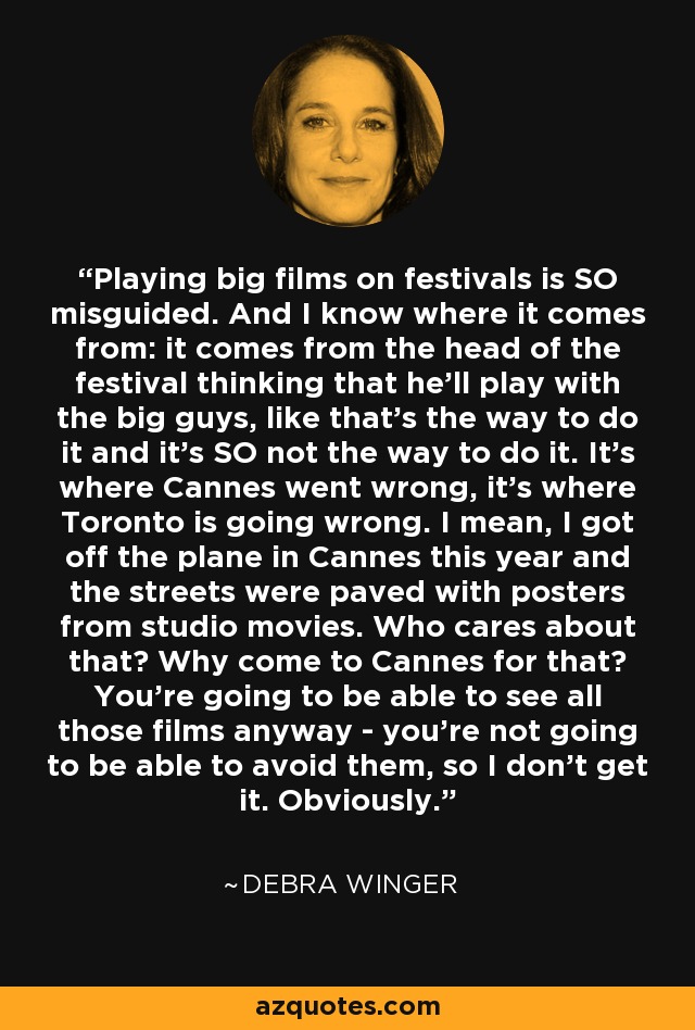 Playing big films on festivals is SO misguided. And I know where it comes from: it comes from the head of the festival thinking that he'll play with the big guys, like that's the way to do it and it's SO not the way to do it. It's where Cannes went wrong, it's where Toronto is going wrong. I mean, I got off the plane in Cannes this year and the streets were paved with posters from studio movies. Who cares about that? Why come to Cannes for that? You're going to be able to see all those films anyway - you're not going to be able to avoid them, so I don't get it. Obviously. - Debra Winger