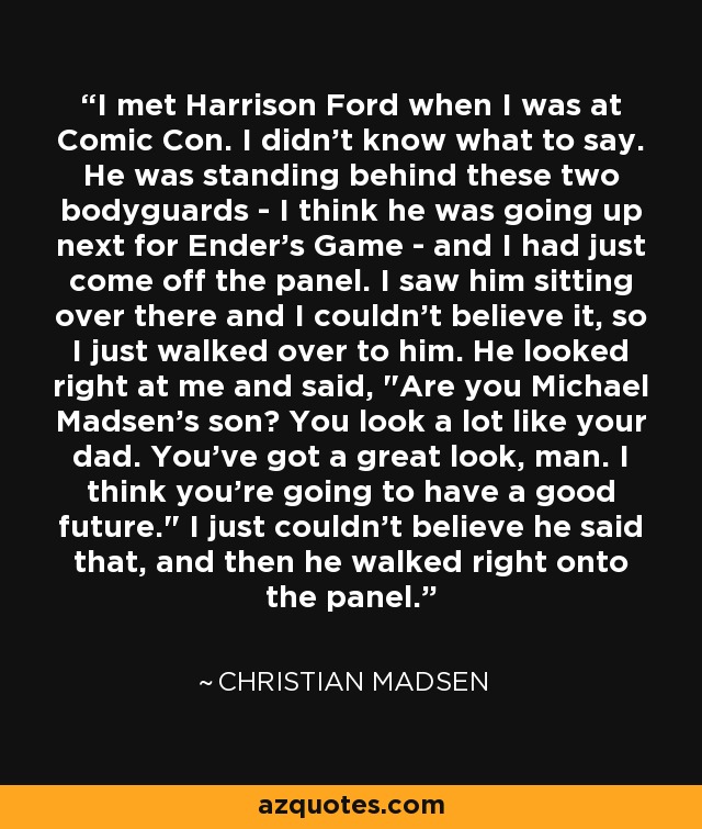 I met Harrison Ford when I was at Comic Con. I didn't know what to say. He was standing behind these two bodyguards - I think he was going up next for Ender's Game - and I had just come off the panel. I saw him sitting over there and I couldn't believe it, so I just walked over to him. He looked right at me and said, 