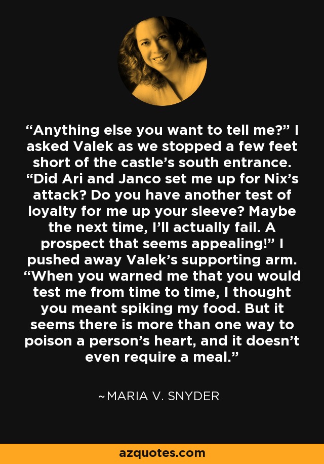 Anything else you want to tell me?” I asked Valek as we stopped a few feet short of the castle’s south entrance. “Did Ari and Janco set me up for Nix’s attack? Do you have another test of loyalty for me up your sleeve? Maybe the next time, I’ll actually fail. A prospect that seems appealing!” I pushed away Valek’s supporting arm. “When you warned me that you would test me from time to time, I thought you meant spiking my food. But it seems there is more than one way to poison a person’s heart, and it doesn’t even require a meal. - Maria V. Snyder