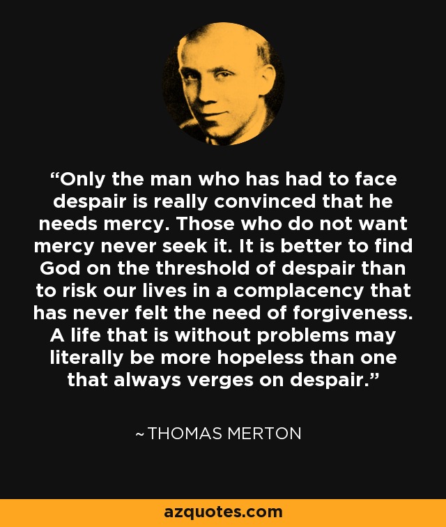 Only the man who has had to face despair is really convinced that he needs mercy. Those who do not want mercy never seek it. It is better to find God on the threshold of despair than to risk our lives in a complacency that has never felt the need of forgiveness. A life that is without problems may literally be more hopeless than one that always verges on despair. - Thomas Merton