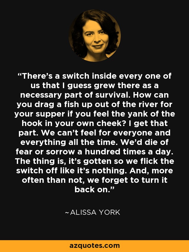 There's a switch inside every one of us that I guess grew there as a necessary part of survival. How can you drag a fish up out of the river for your supper if you feel the yank of the hook in your own cheek? I get that part. We can't feel for everyone and everything all the time. We'd die of fear or sorrow a hundred times a day. The thing is, it's gotten so we flick the switch off like it's nothing. And, more often than not, we forget to turn it back on. - Alissa York